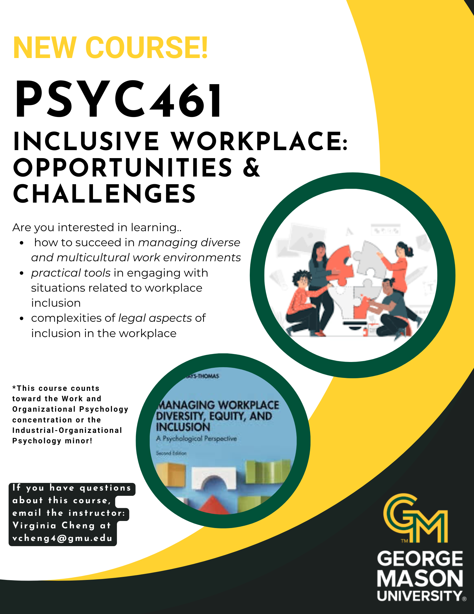 New PSYC 461 Course for Spring 2025, Inclusive Workplace: Challenges and Opportunities. Meets Tues and Thurs from 12-1:15pm, on the Fairfax campus. Questions, email the instructor, Virginia Cheng at vcheng4@gmu.edu.