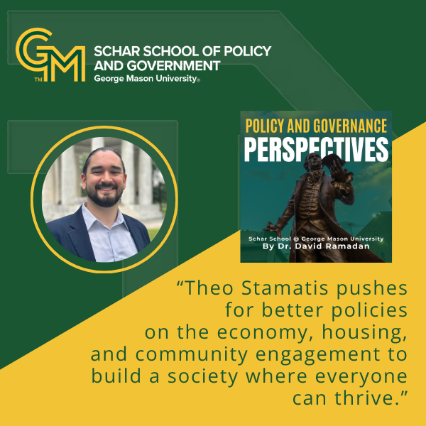 An interlocking green and gold G and M followed by the text Schar School of Policy and Government, George Mason University. Below is a man with a beard standing outside and smiling while wearing a blue blazer and light blue collared shirt. Below the man is the quote, "Theo Stamatis pushes for better policies on the economy, housing, and community engagement to build a society where everyone can thrive."