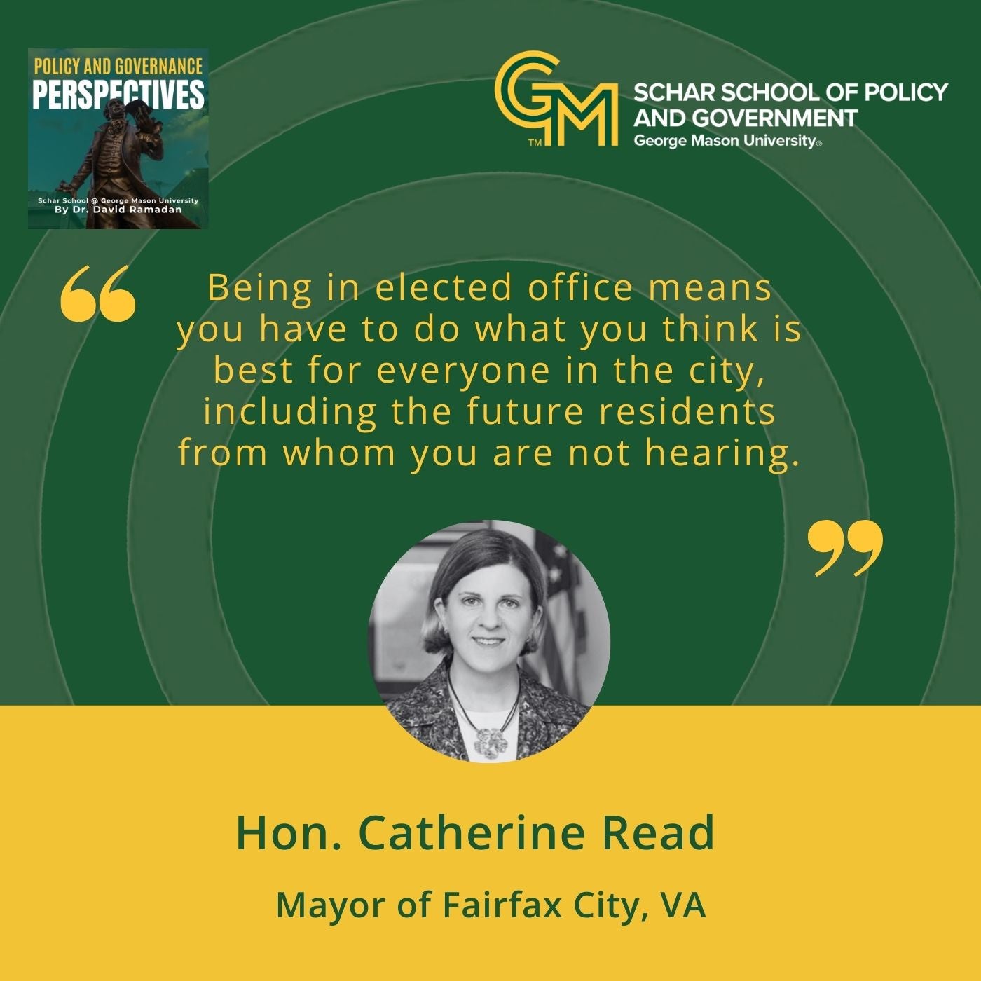 On the top right is an interlocking green and gold G and M followed by the text, Schar School of Policy and Government, George Mason University. Below is the quote, "Being in elected office means you have to do what you think is best for everyone in the city including the future residents from whom you are not hearing." Below is a black and white photo of Catherine Read and below that is the text, Hon. Catherine Read, Mayor of Fairfax City, VA