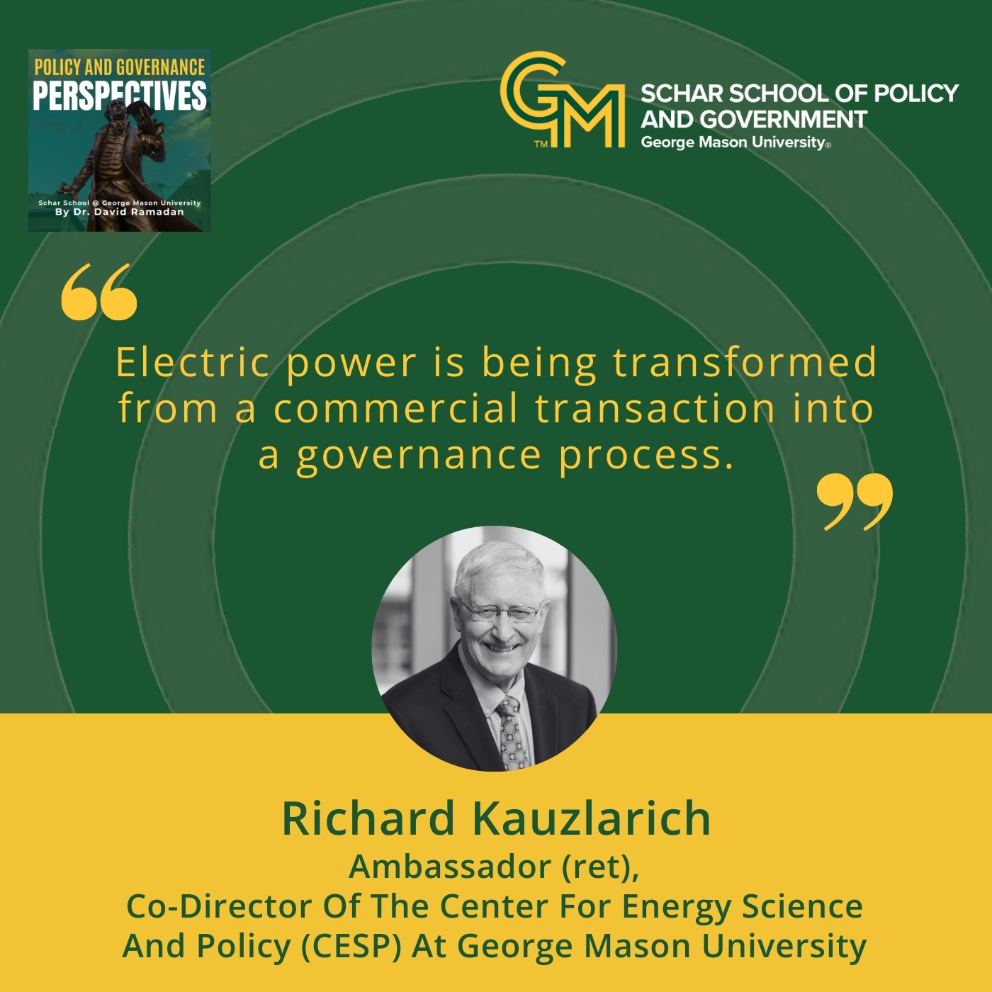 An interlocking green and gold G and M followed by the text Schar School of Policy and Government, George Mason University appears at the top right. Below is the quote, "Electric power is being transformed from a commercial transaction into a governance process." Below the quote is a black and white photo of a man in a blazer, collared shirt, and tie. Under the photo is the text, Richard Kauzlarich, Ambassador (ret), Co-Director of the Center for Energy Science and Policy (CESP) at George Mason University.